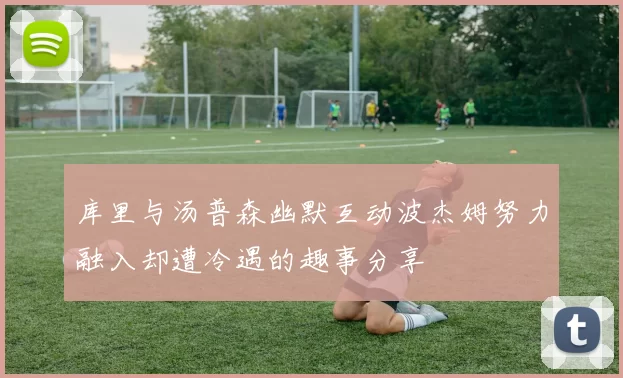 库里与汤普森幽默互动波杰姆努力融入却遭冷遇的趣事分享