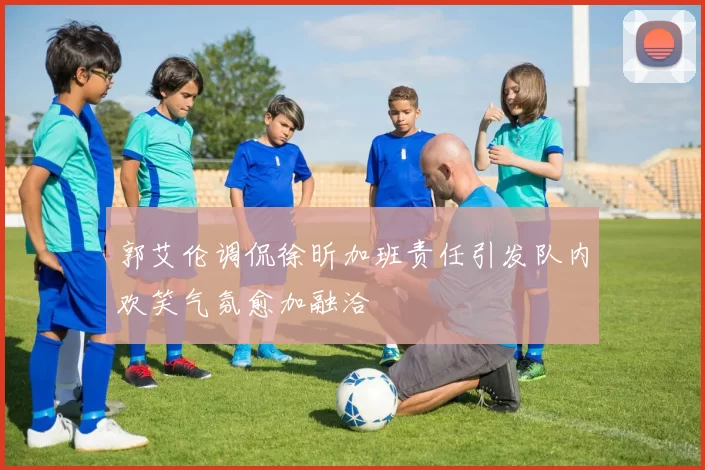 郭艾伦调侃徐昕加班责任引发队内欢笑气氛愈加融洽