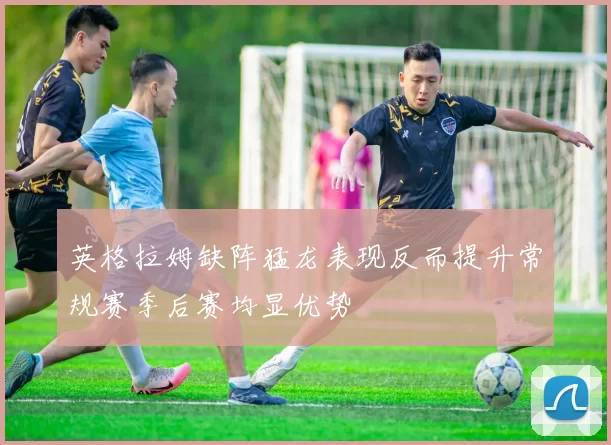 英格拉姆缺阵猛龙表现反而提升常规赛季后赛均显优势
