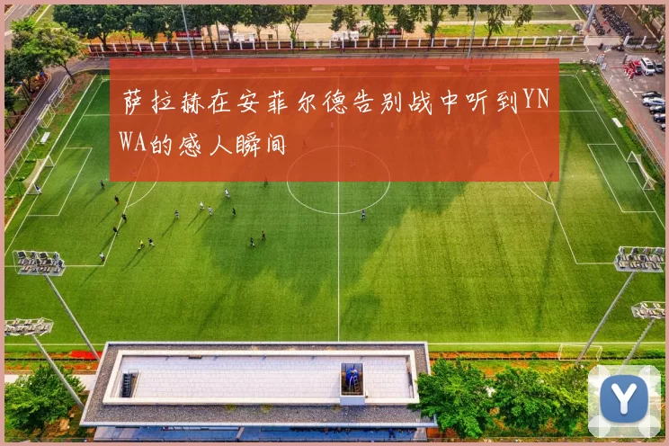 萨拉赫在安菲尔德告别战中听到YNWA的感人瞬间