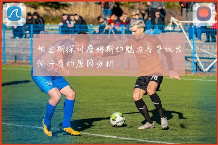 帕金斯探讨詹姆斯的魅力与争议为何并存的原因分析