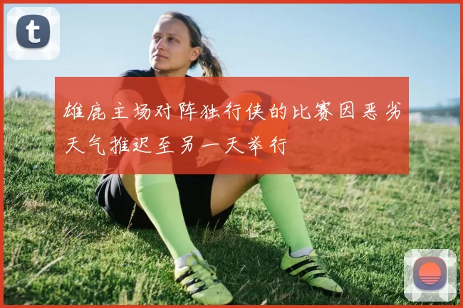 雄鹿主场对阵独行侠的比赛因恶劣天气推迟至另一天举行