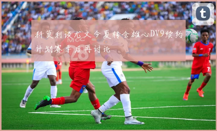 科莫利谈尤文今夏转会雄心DV9续约计划赛季后再讨论