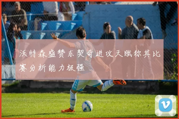 沃特森盛赞东契奇进攻天赋称其比赛分析能力极强