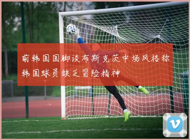 前韩国国脚谈布斯克茨中场风格称韩国球员缺乏冒险精神