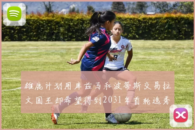 雄鹿计划用库兹马和波蒂斯交易拉文国王却希望得到2031年首轮选秀权