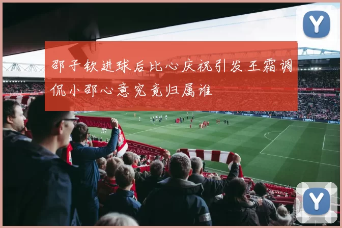 邵子钦进球后比心庆祝引发王霜调侃小邵心意究竟归属谁