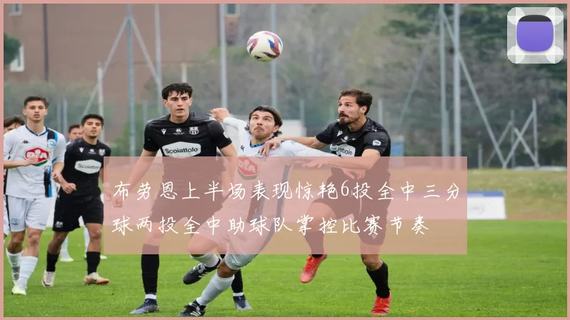 布劳恩上半场表现惊艳6投全中三分球两投全中助球队掌控比赛节奏