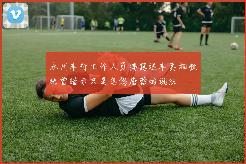 永州车行工作人员揭露送车真相教练曾暗示只是忽悠唐蕾的说法