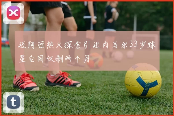 迈阿密热火探索引进内马尔33岁球星合同仅剩两个月