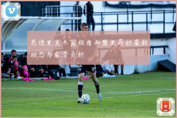 恩德里克冬窗租借加盟里昂的最新动态与前景分析