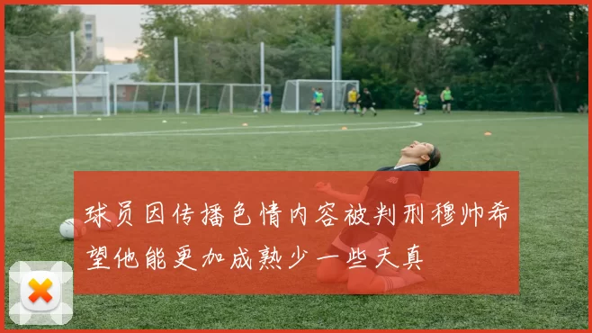 球员因传播色情内容被判刑穆帅希望他能更加成熟少一些天真